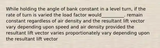 While holding the angle of bank constant in a level turn, if the rate of turn is varied the load factor would__________. remain constant regardless of air density and the resultant lift vector vary depending upon speed and air density provided the resultant lift vector varies proportionately vary depending upon the resultant lift vector