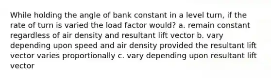 While holding the angle of bank constant in a level turn, if the rate of turn is varied the load factor would? a. remain constant regardless of air density and resultant lift vector b. vary depending upon speed and air density provided the resultant lift vector varies proportionally c. vary depending upon resultant lift vector