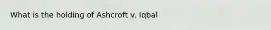 What is the holding of Ashcroft v. Iqbal