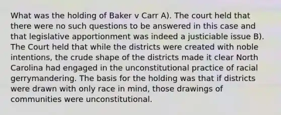 What was the holding of Baker v Carr A). The court held that there were no such questions to be answered in this case and that legislative apportionment was indeed a justiciable issue B). The Court held that while the districts were created with noble intentions, the crude shape of the districts made it clear North Carolina had engaged in the unconstitutional practice of racial gerrymandering. The basis for the holding was that if districts were drawn with only race in mind, those drawings of communities were unconstitutional.