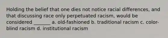 Holding the belief that one dies not notice racial differences, and that discussing race only perpetuated racism, would be considered _______ a. old-fashioned b. traditional racism c. color-blind racism d. institutional racism