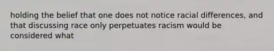 holding the belief that one does not notice racial differences, and that discussing race only perpetuates racism would be considered what