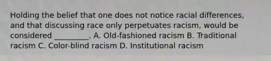 Holding the belief that one does not notice racial differences, and that discussing race only perpetuates racism, would be considered _________. A. Old-fashioned racism B. Traditional racism C. Color-blind racism D. Institutional racism