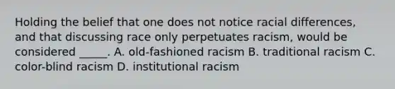 Holding the belief that one does not notice racial differences, and that discussing race only perpetuates racism, would be considered _____. A. old-fashioned racism B. traditional racism C. color-blind racism D. institutional racism