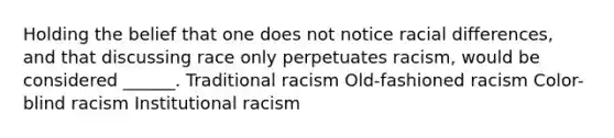 Holding the belief that one does not notice racial differences, and that discussing race only perpetuates racism, would be considered ______. Traditional racism Old-fashioned racism Color-blind racism Institutional racism