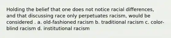 Holding the belief that one does not notice racial differences, and that discussing race only perpetuates racism, would be considered . a. old-fashioned racism b. traditional racism c. color-blind racism d. institutional racism