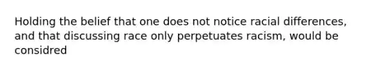 Holding the belief that one does not notice racial differences, and that discussing race only perpetuates racism, would be considred