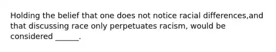 Holding the belief that one does not notice racial differences,and that discussing race only perpetuates racism, would be considered ______.