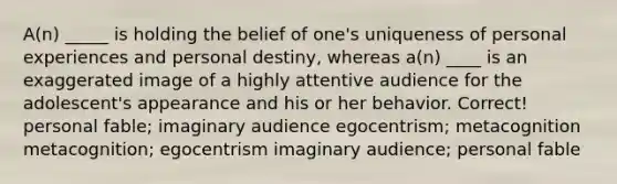 A(n) _____ is holding the belief of one's uniqueness of personal experiences and personal destiny, whereas a(n) ____ is an exaggerated image of a highly attentive audience for the adolescent's appearance and his or her behavior. Correct! personal fable; imaginary audience egocentrism; metacognition metacognition; egocentrism imaginary audience; personal fable