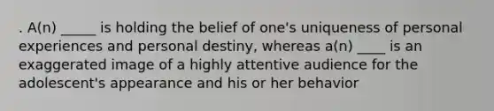 . A(n) _____ is holding the belief of one's uniqueness of personal experiences and personal destiny, whereas a(n) ____ is an exaggerated image of a highly attentive audience for the adolescent's appearance and his or her behavior