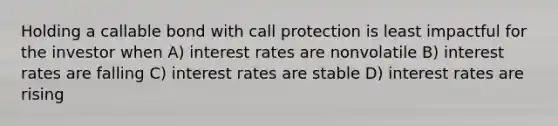 Holding a callable bond with call protection is least impactful for the investor when A) interest rates are nonvolatile B) interest rates are falling C) interest rates are stable D) interest rates are rising