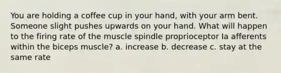 You are holding a coffee cup in your hand, with your arm bent. Someone slight pushes upwards on your hand. What will happen to the firing rate of the muscle spindle proprioceptor Ia afferents within the biceps muscle? a. increase b. decrease c. stay at the same rate