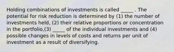 Holding combinations of investments is called _____ . The potential for risk reduction is determined by (1) the number of investments held, (2) their relative proportions or concentration in the portfolio,(3) _____ of the individual investments and (4) possible changes in levels of costs and returns per unit of investment as a result of diversifying.