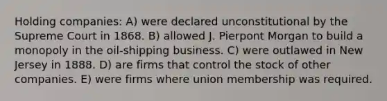 Holding companies: A) were declared unconstitutional by the Supreme Court in 1868. B) allowed J. Pierpont Morgan to build a monopoly in the oil-shipping business. C) were outlawed in New Jersey in 1888. D) are firms that control the stock of other companies. E) were firms where union membership was required.