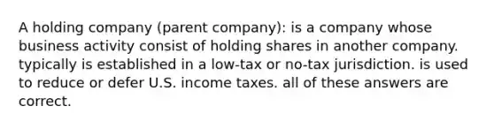 A holding company (parent company): is a company whose business activity consist of holding shares in another company. typically is established in a low-tax or no-tax jurisdiction. is used to reduce or defer U.S. income taxes. all of these answers are correct.