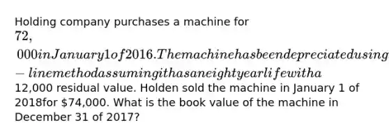 Holding company purchases a machine for 72,000 in January 1 of 2016. The machine has been depreciated using the straight-line method assuming it has an eight year life with a12,000 residual value. Holden sold the machine in January 1 of 2018for 74,000. What is the book value of the machine in December 31 of 2017?