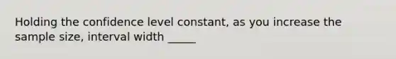 Holding the confidence level constant, as you increase the sample size, interval width _____