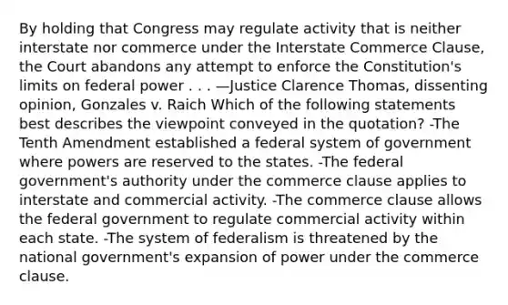 By holding that Congress may regulate activity that is neither interstate nor commerce under the Interstate Commerce Clause, the Court abandons any attempt to enforce the Constitution's limits on federal power . . . —Justice Clarence Thomas, dissenting opinion, Gonzales v. Raich Which of the following statements best describes the viewpoint conveyed in the quotation? -The Tenth Amendment established a federal system of government where powers are reserved to the states. -The federal government's authority under the commerce clause applies to interstate and commercial activity. -The commerce clause allows the federal government to regulate commercial activity within each state. -The system of federalism is threatened by the national government's expansion of power under the commerce clause.