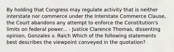 By holding that Congress may regulate activity that is neither interstate nor commerce under the Interstate Commerce Clause, the Court abandons any attempt to enforce the Constitution's limits on federal power... - Justice Clarence Thomas, dissenting opinion, Gonzales v. Raich Which of the following statements best describes the viewpoint conveyed in the quotation?