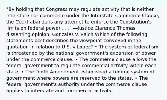 "By holding that Congress may regulate activity that is neither interstate nor commerce under the Interstate Commerce Clause, the Court abandons any attempt to enforce the Constitution's limits on federal power . . ." —Justice Clarence Thomas, dissenting opinion, Gonzales v. Raich Which of the following statements best describes the viewpoint conveyed in the quotation in relation to U.S. v Lopez? • The system of federalism is threatened by the national government's expansion of power under the commerce clause. • The commerce clause allows the federal government to regulate commercial activity within each state. • The Tenth Amendment established a federal system of government where powers are reserved to the states. • The federal government's authority under the commerce clause applies to interstate and commercial activity.