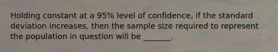 Holding constant at a 95% level of confidence, if the standard deviation increases, then the sample size required to represent the population in question will be _______.