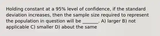 Holding constant at a 95% level of confidence, if the standard deviation increases, then the sample size required to represent the population in question will be _______. A) larger B) not applicable C) smaller D) about the same