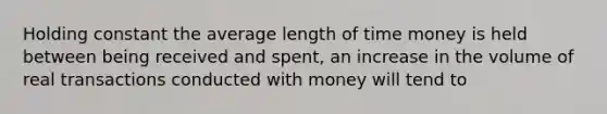 Holding constant the average length of time money is held between being received and spent, an increase in the volume of real transactions conducted with money will tend to