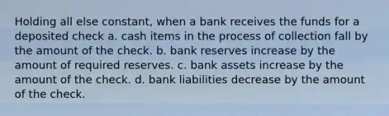 Holding all else constant, when a bank receives the funds for a deposited check a. cash items in the process of collection fall by the amount of the check. b. bank reserves increase by the amount of required reserves. c. bank assets increase by the amount of the check. d. bank liabilities decrease by the amount of the check.