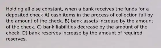 Holding all else constant, when a bank receives the funds for a deposited check A) cash items in the process of collection fall by the amount of the check. B) bank assets increase by the amount of the check. C) bank liabilities decrease by the amount of the check. D) bank reserves increase by the amount of required reserves.