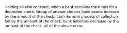 Holding all else constant, when a bank receives the funds for a deposited check, Group of answer choices bank assets increase by the amount of the check. cash items in process of collection fall by the amount of the check. bank liabilities decrease by the amount of the check. all of the above occur.