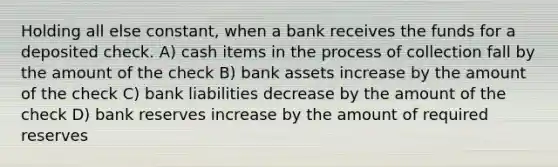 Holding all else constant, when a bank receives the funds for a deposited check. A) cash items in the process of collection fall by the amount of the check B) bank assets increase by the amount of the check C) bank liabilities decrease by the amount of the check D) bank reserves increase by the amount of required reserves