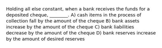 Holding all else constant, when a bank receives the funds for a deposited cheque, ________. A) cash items in the process of collection fall by the amount of the cheque B) bank assets increase by the amount of the cheque C) bank liabilities decrease by the amount of the cheque D) bank reserves increase by the amount of desired reserves