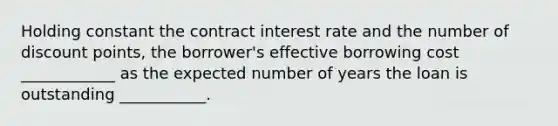 Holding constant the contract interest rate and the number of discount points, the borrower's effective borrowing cost ____________ as the expected number of years the loan is outstanding ___________.