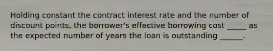 Holding constant the contract interest rate and the number of discount points, the borrower's effective borrowing cost _____ as the expected number of years the loan is outstanding ______.