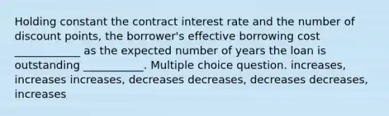 Holding constant the contract interest rate and the number of discount points, the borrower's effective borrowing cost ____________ as the expected number of years the loan is outstanding ___________. Multiple choice question. increases, increases increases, decreases decreases, decreases decreases, increases