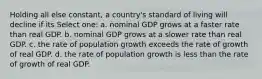 Holding all else constant, a country's standard of living will decline if its Select one: a. nominal GDP grows at a faster rate than real GDP. b. nominal GDP grows at a slower rate than real GDP. c. the rate of population growth exceeds the rate of growth of real GDP. d. the rate of population growth is less than the rate of growth of real GDP.