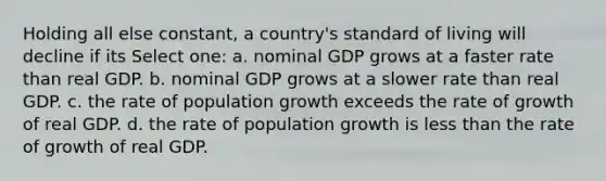 Holding all else constant, a country's standard of living will decline if its Select one: a. nominal GDP grows at a faster rate than real GDP. b. nominal GDP grows at a slower rate than real GDP. c. the rate of population growth exceeds the rate of growth of real GDP. d. the rate of population growth is less than the rate of growth of real GDP.