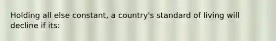 Holding all else constant, a country's standard of living will decline if its: