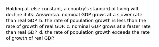 Holding all else constant, a country's standard of living will decline if its: Answers:a. nominal GDP grows at a slower rate than real GDP. b. the rate of population growth is less than the rate of growth of real GDP. c. nominal GDP grows at a faster rate than real GDP. d. the rate of population growth exceeds the rate of growth of real GDP.