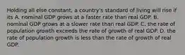 Holding all else constant, a country's standard of living will rise if its A. nominal GDP grows at a faster rate than real GDP. B. nominal GDP grows at a slower rate than real GDP. C. the rate of population growth exceeds the rate of growth of real GDP. D. the rate of population growth is less than the rate of growth of real GDP.