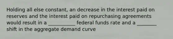 Holding all else constant, an decrease in the interest paid on reserves and the interest paid on repurchasing agreements would result in a ___________ federal funds rate and a ________ shift in the aggregate demand curve