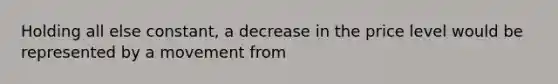 Holding all else constant, a decrease in the price level would be represented by a movement from