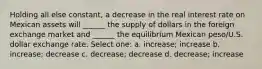 Holding all else constant, a decrease in the real interest rate on Mexican assets will ______ the supply of dollars in the foreign exchange market and ______ the equilibrium Mexican peso/U.S. dollar exchange rate. Select one: a. increase; increase b. increase; decrease c. decrease; decrease d. decrease; increase