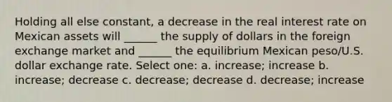 Holding all else constant, a decrease in the real interest rate on Mexican assets will ______ the supply of dollars in the foreign exchange market and ______ the equilibrium Mexican peso/U.S. dollar exchange rate. Select one: a. increase; increase b. increase; decrease c. decrease; decrease d. decrease; increase