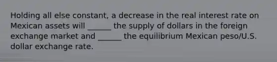 Holding all else constant, a decrease in the real interest rate on Mexican assets will ______ the supply of dollars in the foreign exchange market and ______ the equilibrium Mexican peso/U.S. dollar exchange rate.