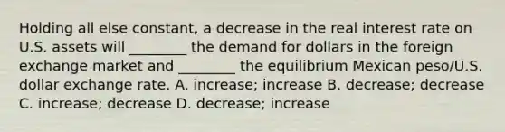 Holding all else constant, a decrease in the real interest rate on U.S. assets will ________ the demand for dollars in the foreign exchange market and ________ the equilibrium Mexican peso/U.S. dollar exchange rate. A. increase; increase B. decrease; decrease C. increase; decrease D. decrease; increase