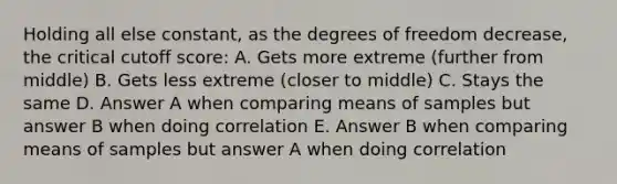 Holding all else constant, as the degrees of freedom decrease, the critical cutoff score: A. Gets more extreme (further from middle) B. Gets less extreme (closer to middle) C. Stays the same D. Answer A when comparing means of samples but answer B when doing correlation E. Answer B when comparing means of samples but answer A when doing correlation