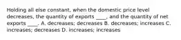 Holding all else constant, when the domestic price level decreases, the quantity of exports ____, and the quantity of net exports ____. A. decreases; decreases B. decreases; increases C. increases; decreases D. increases; increases