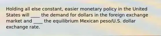 Holding all else constant, easier monetary policy in the United States will ____ the demand for dollars in the foreign exchange market and ____ the equilibrium Mexican peso/U.S. dollar exchange rate.