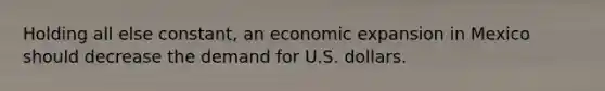 Holding all else​ constant, an economic expansion in Mexico should decrease the demand for U.S. dollars.